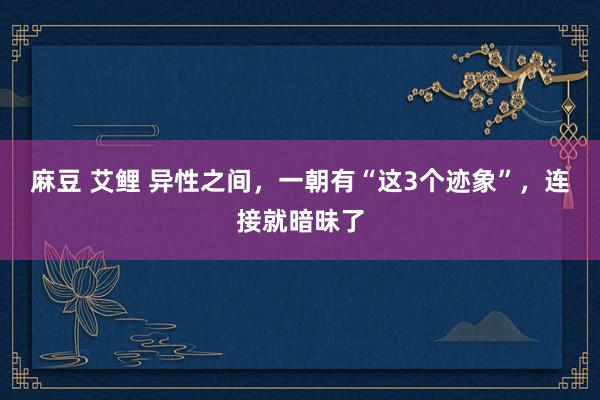 麻豆 艾鲤 异性之间，一朝有“这3个迹象”，连接就暗昧了