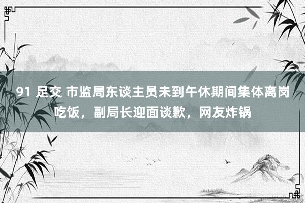 91 足交 市监局东谈主员未到午休期间集体离岗吃饭，副局长迎面谈歉，网友炸锅