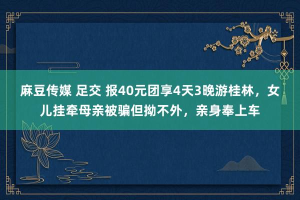 麻豆传媒 足交 报40元团享4天3晚游桂林，女儿挂牵母亲被骗但拗不外，亲身奉上车