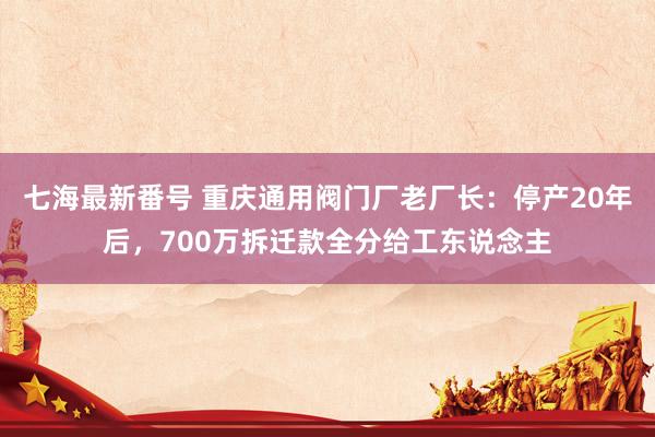 七海最新番号 重庆通用阀门厂老厂长：停产20年后，700万拆迁款全分给工东说念主