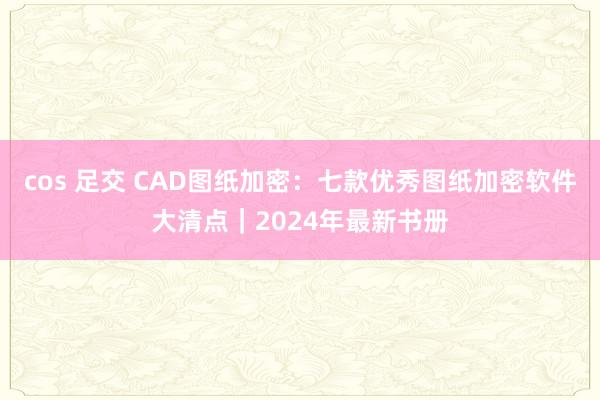 cos 足交 CAD图纸加密：七款优秀图纸加密软件大清点｜2024年最新书册