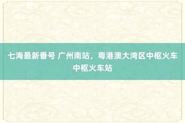 七海最新番号 广州南站，粤港澳大湾区中枢火车中枢火车站