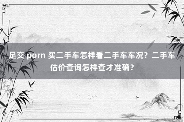 足交 porn 买二手车怎样看二手车车况？二手车估价查询怎样查才准确？