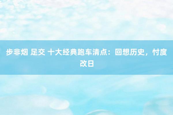 步非烟 足交 十大经典跑车清点：回想历史，忖度改日