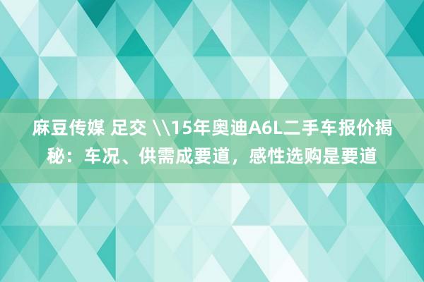 麻豆传媒 足交 \15年奥迪A6L二手车报价揭秘：车况、供需成要道，感性选购是要道