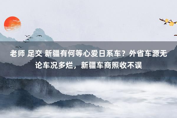 老师 足交 新疆有何等心爱日系车？外省车源无论车况多烂，新疆车商照收不误