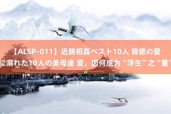 【ALSP-011】近親相姦ベスト10人 背徳の愛に溺れた10人の美母達 爱，因何成为“浮生”之“重”