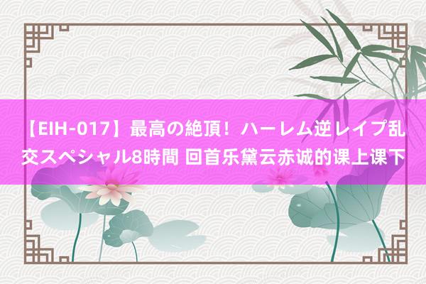 【EIH-017】最高の絶頂！ハーレム逆レイプ乱交スペシャル8時間 回首乐黛云赤诚的课上课下