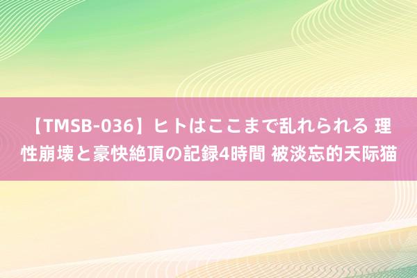 【TMSB-036】ヒトはここまで乱れられる 理性崩壊と豪快絶頂の記録4時間 被淡忘的天际猫