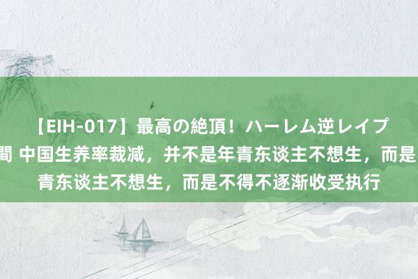 【EIH-017】最高の絶頂！ハーレム逆レイプ乱交スペシャル8時間 中国生养率裁减，并不是年青东谈主不想生，而是不得不逐渐收受执行