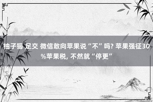 柚子猫 足交 微信敢向苹果说“不”吗? 苹果强征30%苹果税, 不然就“停更”