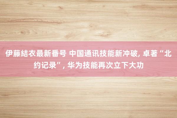 伊藤結衣最新番号 中国通讯技能新冲破, 卓著“北约记录”, 华为技能再次立下大功