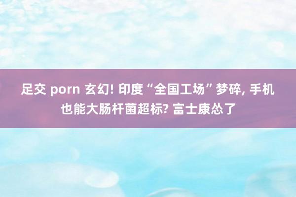 足交 porn 玄幻! 印度“全国工场”梦碎, 手机也能大肠杆菌超标? 富士康怂了