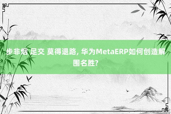 步非烟 足交 莫得退路, 华为MetaERP如何创造解围名胜?