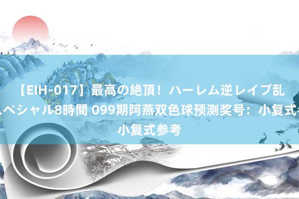 【EIH-017】最高の絶頂！ハーレム逆レイプ乱交スペシャル8時間 099期阿燕双色球预测奖号：小复式参考