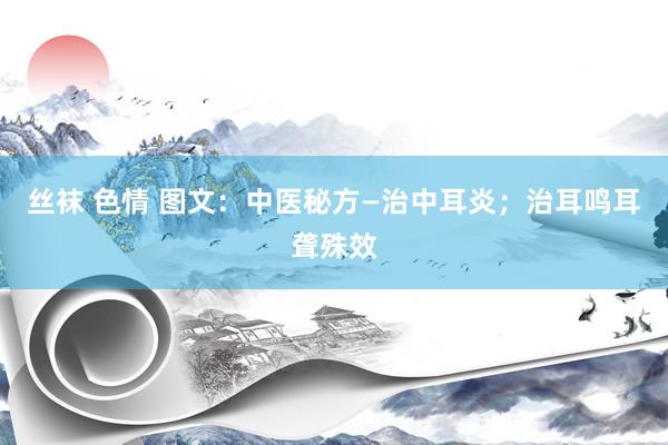 丝袜 色情 图文：中医秘方—治中耳炎；治耳鸣耳聋殊效