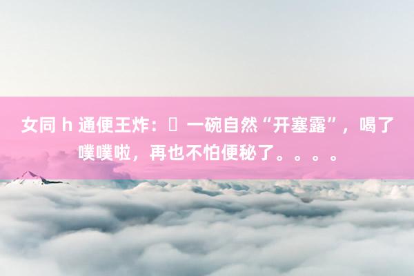 女同 h 通便王炸：​一碗自然“开塞露”，喝了噗噗啦，再也不怕便秘了。。。。